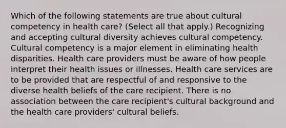 Which of the following statements are true about cultural competency in health care? (Select all that apply.) Recognizing and accepting cultural diversity achieves cultural competency. Cultural competency is a major element in eliminating health disparities. Health care providers must be aware of how people interpret their health issues or illnesses. Health care services are to be provided that are respectful of and responsive to the diverse health beliefs of the care recipient. There is no association between the care recipient's cultural background and the health care providers' cultural beliefs.