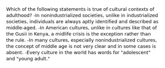 Which of the following statements is true of cultural contexts of adulthood? -In nonindustrialized societies, unlike in industrialized societies, individuals are always aptly identified and described as middle-aged. -In American cultures, unlike in cultures like that of the Gusii in Kenya, a midlife crisis is the exception rather than the rule. -In many cultures, especially nonindustrialized cultures, the concept of middle age is not very clear and in some cases is absent. -Every culture in the world has words for "adolescent" and "young adult."