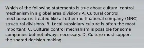 Which of the following statements is true about cultural control mechanism in a global area division? A. Cultural control mechanism is treated like all other multinational company (MNC) structural divisions. B. Local subsidiary culture is often the most important. C. Cultural control mechanism is possible for some companies but not always necessary. D. Culture must support the shared decision making.