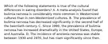 Which of the following statements is true of the cultural differences in eating disorders? A. A meta-analysis found that bulimia nervosa is considerably more common in Westernized cultures than in non-Westernized cultures. B. The prevalence of bulimia nervosa has decreased significantly in the second half of the twentieth century. C. Since 1990, the prevalence of bulimia nervosa has increased dramatically in the United States, Europe, and Australia. D. The incidence of anorexia nervosa was stable between 1930 and 1970, but has risen significantly since then.