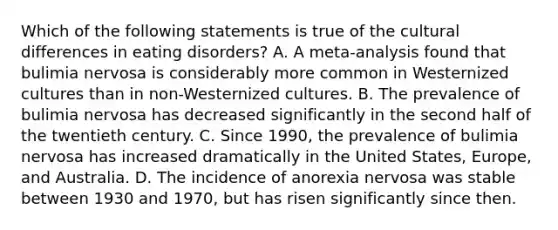 Which of the following statements is true of the cultural differences in eating disorders? A. A meta-analysis found that bulimia nervosa is considerably more common in Westernized cultures than in non-Westernized cultures. B. The prevalence of bulimia nervosa has decreased significantly in the second half of the twentieth century. C. Since 1990, the prevalence of bulimia nervosa has increased dramatically in the United States, Europe, and Australia. D. The incidence of anorexia nervosa was stable between 1930 and 1970, but has risen significantly since then.