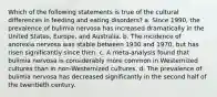 Which of the following statements is true of the cultural differences in feeding and eating disorders? a. Since 1990, the prevalence of bulimia nervosa has increased dramatically in the United States, Europe, and Australia. b. The incidence of anorexia nervosa was stable between 1930 and 1970, but has risen significantly since then. c. A meta-analysis found that bulimia nervosa is considerably more common in Westernized cultures than in non-Westernized cultures. d. The prevalence of bulimia nervosa has decreased significantly in the second half of the twentieth century.