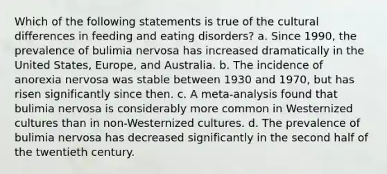 Which of the following statements is true of the cultural differences in feeding and eating disorders? a. Since 1990, the prevalence of bulimia nervosa has increased dramatically in the United States, Europe, and Australia. b. The incidence of anorexia nervosa was stable between 1930 and 1970, but has risen significantly since then. c. A meta-analysis found that bulimia nervosa is considerably more common in Westernized cultures than in non-Westernized cultures. d. The prevalence of bulimia nervosa has decreased significantly in the second half of the twentieth century.