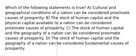 Which of the following statements is true? A) Cultural and geographical conditions of a nation can be considered proximate causes of prosperity. B) The stock of human capital and the physical capital available to a nation can be considered proximate causes of prosperity. C) The stock of human capital and the geography of a nation can be considered proximate causes of prosperity. D) The stock of human capital and the geography of a nation can be considered fundamental causes of prosperity.