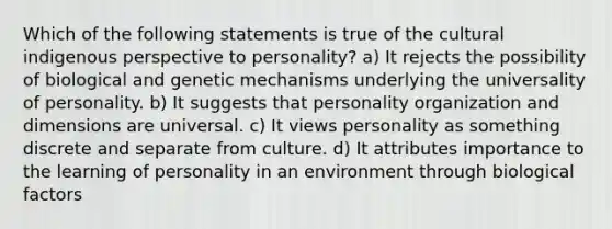 Which of the following statements is true of the cultural indigenous perspective to personality? a) It rejects the possibility of biological and genetic mechanisms underlying the universality of personality. b) It suggests that personality organization and dimensions are universal. c) It views personality as something discrete and separate from culture. d) It attributes importance to the learning of personality in an environment through biological factors