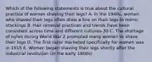 Which of the following statements is true about the cultural practice of women shaving their legs? A. In the 1940s, women who shaved their legs often drew a line on their legs to mimic stockings B. Hair removal practices and trends have been consistent across time and different cultures-30 C. The shortage of nylon during World War 2 prompted many women to shave their legs D. The first razor marketed specifically for women was in 1915 E. Women began shaving their legs shortly after the industrial revolution (in the early 1800s)