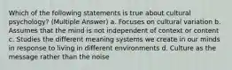 Which of the following statements is true about cultural psychology? (Multiple Answer) a. Focuses on cultural variation b. Assumes that the mind is not independent of context or content c. Studies the different meaning systems we create in our minds in response to living in different environments d. Culture as the message rather than the noise