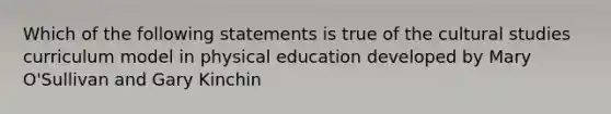 Which of the following statements is true of the cultural studies curriculum model in physical education developed by Mary O'Sullivan and Gary Kinchin