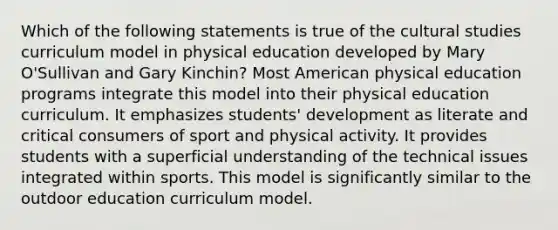 Which of the following statements is true of the cultural studies curriculum model in physical education developed by Mary O'Sullivan and Gary Kinchin? Most American physical education programs integrate this model into their physical education curriculum. It emphasizes students' development as literate and critical consumers of sport and physical activity. It provides students with a superficial understanding of the technical issues integrated within sports. This model is significantly similar to the outdoor education curriculum model.