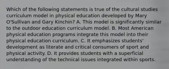 Which of the following statements is true of the cultural studies curriculum model in physical education developed by Mary O'Sullivan and Gary Kinchin? A. This model is significantly similar to the outdoor education curriculum model. B. Most American physical education programs integrate this model into their physical education curriculum. C. It emphasizes students' development as literate and critical consumers of sport and physical activity. D. It provides students with a superficial understanding of the technical issues integrated within sports.