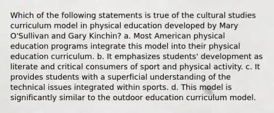 Which of the following statements is true of the cultural studies curriculum model in physical education developed by Mary O'Sullivan and Gary Kinchin? a. Most American physical education programs integrate this model into their physical education curriculum. b. It emphasizes students' development as literate and critical consumers of sport and physical activity. c. It provides students with a superficial understanding of the technical issues integrated within sports. d. This model is significantly similar to the outdoor education curriculum model.