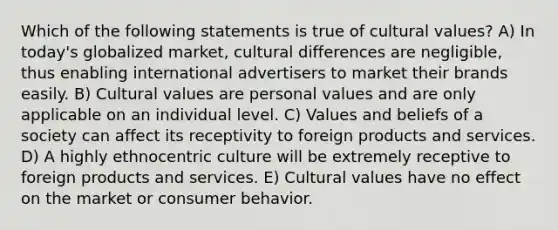 Which of the following statements is true of cultural values? A) In today's globalized market, cultural differences are negligible, thus enabling international advertisers to market their brands easily. B) Cultural values are personal values and are only applicable on an individual level. C) Values and beliefs of a society can affect its receptivity to foreign products and services. D) A highly ethnocentric culture will be extremely receptive to foreign products and services. E) Cultural values have no effect on the market or consumer behavior.