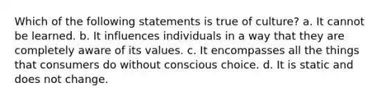 Which of the following statements is true of culture? a. It cannot be learned. b. It influences individuals in a way that they are completely aware of its values. c. It encompasses all the things that consumers do without conscious choice. d. It is static and does not change.