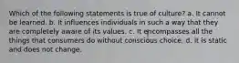 Which of the following statements is true of culture? a. It cannot be learned. b. It influences individuals in such a way that they are completely aware of its values. c. It encompasses all the things that consumers do without conscious choice. d. It is static and does not change.