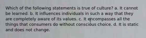 Which of the following statements is true of culture? a. It cannot be learned. b. It influences individuals in such a way that they are completely aware of its values. c. It encompasses all the things that consumers do without conscious choice. d. It is static and does not change.