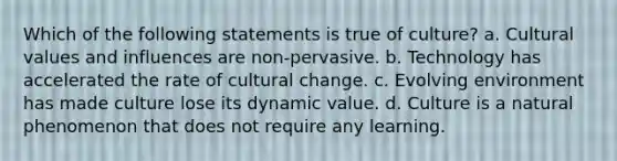 Which of the following statements is true of culture? a. Cultural values and influences are non-pervasive. b. Technology has accelerated the rate of cultural change. c. Evolving environment has made culture lose its dynamic value. d. Culture is a natural phenomenon that does not require any learning.