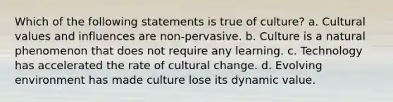 Which of the following statements is true of culture? a. Cultural values and influences are non-pervasive. b. Culture is a natural phenomenon that does not require any learning. c. Technology has accelerated the rate of cultural change. d. Evolving environment has made culture lose its dynamic value.