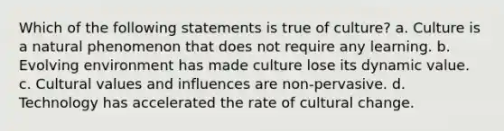 Which of the following statements is true of culture? a. Culture is a natural phenomenon that does not require any learning. b. Evolving environment has made culture lose its dynamic value. c. Cultural values and influences are non-pervasive. d. Technology has accelerated the rate of cultural change.