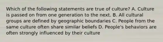 Which of the following statements are true of culture? A. Culture is passed on from one generation to the next. B. All cultural groups are defined by geographic boundaries C. People from the same culture often share similar beliefs D. People's behaviors are often strongly influenced by their culture