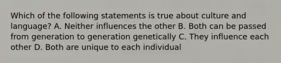 Which of the following statements is true about culture and language? A. Neither influences the other B. Both can be passed from generation to generation genetically C. They influence each other D. Both are unique to each individual