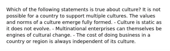 Which of the following statements is true about culture? It is not possible for a country to support multiple cultures. The values and norms of a culture emerge fully formed. - Culture is static as it does not evolve. - Multinational enterprises can themselves be engines of cultural change. - The cost of doing business in a country or region is always independent of its culture.