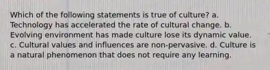 Which of the following statements is true of culture? a. Technology has accelerated the rate of cultural change. b. Evolving environment has made culture lose its dynamic value. c. Cultural values and influences are non-pervasive. d. Culture is a natural phenomenon that does not require any learning.