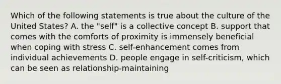 Which of the following statements is true about the culture of the United States? A. the "self" is a collective concept B. support that comes with the comforts of proximity is immensely beneficial when coping with stress C. self-enhancement comes from individual achievements D. people engage in self-criticism, which can be seen as relationship-maintaining