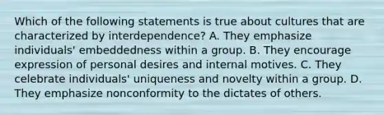 Which of the following statements is true about cultures that are characterized by interdependence? A. They emphasize individuals' embeddedness within a group. B. They encourage expression of personal desires and internal motives. C. They celebrate individuals' uniqueness and novelty within a group. D. They emphasize nonconformity to the dictates of others.