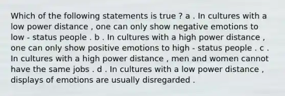 Which of the following statements is true ? a . In cultures with a low power distance , one can only show negative emotions to low - status people . b . In cultures with a high power distance , one can only show positive emotions to high - status people . c . In cultures with a high power distance , men and women cannot have the same jobs . d . In cultures with a low power distance , displays of emotions are usually disregarded .