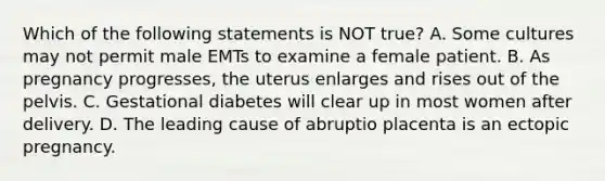 Which of the following statements is NOT true? A. Some cultures may not permit male EMTs to examine a female patient. B. As pregnancy progresses, the uterus enlarges and rises out of the pelvis. C. Gestational diabetes will clear up in most women after delivery. D. The leading cause of abruptio placenta is an ectopic pregnancy.