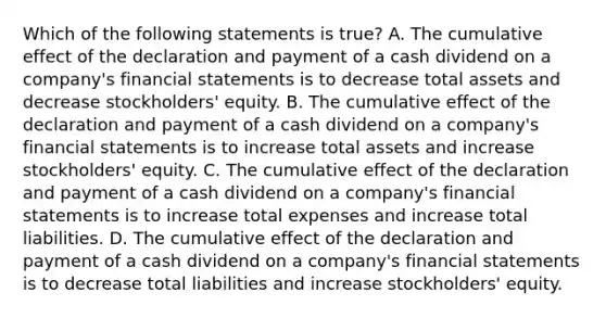 Which of the following statements is true? A. The cumulative effect of the declaration and payment of a cash dividend on a company's financial statements is to decrease total assets and decrease stockholders' equity. B. The cumulative effect of the declaration and payment of a cash dividend on a company's financial statements is to increase total assets and increase stockholders' equity. C. The cumulative effect of the declaration and payment of a cash dividend on a company's financial statements is to increase total expenses and increase total liabilities. D. The cumulative effect of the declaration and payment of a cash dividend on a company's financial statements is to decrease total liabilities and increase stockholders' equity.