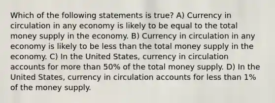 Which of the following statements is true? A) Currency in circulation in any economy is likely to be equal to the total money supply in the economy. B) Currency in circulation in any economy is likely to be less than the total money supply in the economy. C) In the United States, currency in circulation accounts for more than 50% of the total money supply. D) In the United States, currency in circulation accounts for less than 1% of the money supply.