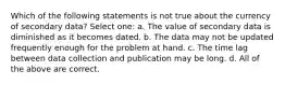 Which of the following statements is not true about the currency of secondary data? Select one: a. The value of secondary data is diminished as it becomes dated. b. The data may not be updated frequently enough for the problem at hand. c. The time lag between data collection and publication may be long. d. All of the above are correct.