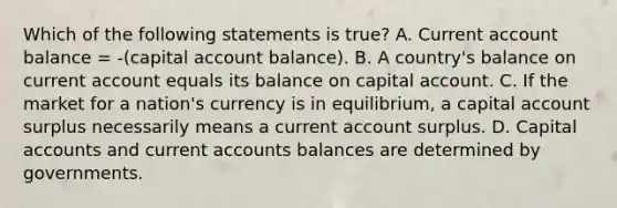 Which of the following statements is true? A. Current account balance = -(capital account balance). B. A country's balance on current account equals its balance on capital account. C. If the market for a nation's currency is in equilibrium, a capital account surplus necessarily means a current account surplus. D. Capital accounts and current accounts balances are determined by governments.