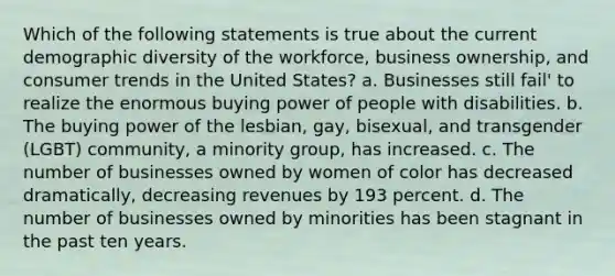 Which of the following statements is true about the current demographic diversity of the workforce, business ownership, and consumer trends in the United States? a. Businesses still fail' to realize the enormous buying power of people with disabilities. b. The buying power of the lesbian, gay, bisexual, and transgender (LGBT) community, a minority group, has increased. c. The number of businesses owned by women of color has decreased dramatically, decreasing revenues by 193 percent. d. The number of businesses owned by minorities has been stagnant in the past ten years.