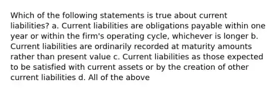 Which of the following statements is true about current liabilities? a. Current liabilities are obligations payable within one year or within the firm's operating cycle, whichever is longer b. Current liabilities are ordinarily recorded at maturity amounts rather than present value c. Current liabilities as those expected to be satisfied with current assets or by the creation of other current liabilities d. All of the above