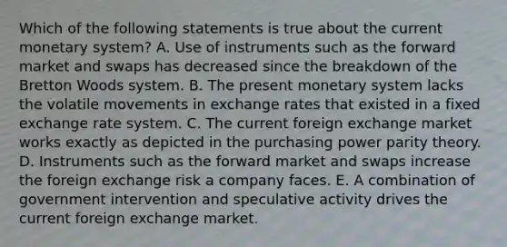 Which of the following statements is true about the current monetary system? A. Use of instruments such as the forward market and swaps has decreased since the breakdown of the Bretton Woods system. B. The present monetary system lacks the volatile movements in exchange rates that existed in a fixed exchange rate system. C. The current foreign exchange market works exactly as depicted in the purchasing power parity theory. D. Instruments such as the forward market and swaps increase the foreign exchange risk a company faces. E. A combination of government intervention and speculative activity drives the current foreign exchange market.