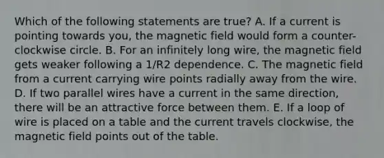 Which of the following statements are true? A. If a current is pointing towards you, the magnetic field would form a counter-clockwise circle. B. For an infinitely long wire, the magnetic field gets weaker following a 1/R2 dependence. C. The magnetic field from a current carrying wire points radially away from the wire. D. If two parallel wires have a current in the same direction, there will be an attractive force between them. E. If a loop of wire is placed on a table and the current travels clockwise, the magnetic field points out of the table.