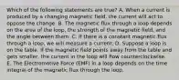 Which of the following statements are true? A. When a current is produced by a changing magnetic field, the current will act to oppose the change. B. The magnetic flux through a loop depends on the area of the loop, the strength of the magnetic field, and the angle between them. C. If there is a constant magnetic flux through a loop, we will measure a current. D. Suppose a loop is on the table. If the magnetic field points away from the table and gets smaller, the current in the loop will flow counterclockwise. E. The Electromotive Force (EMF) in a loop depends on the time integral of the magnetic flux through the loop.