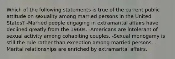 Which of the following statements is true of the current public attitude on sexuality among married persons in the United States? -Married people engaging in extramarital affairs have declined greatly from the 1960s. -Americans are intolerant of sexual activity among cohabiting couples. -Sexual monogamy is still the rule rather than exception among married persons. -Marital relationships are enriched by extramarital affairs.