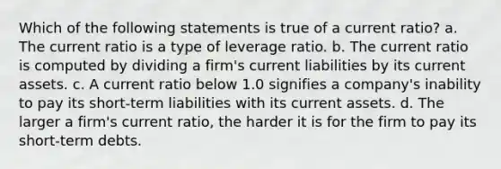 Which of the following statements is true of a current ratio? a. ​The current ratio is a type of leverage ratio. b. ​The current ratio is computed by dividing a firm's current liabilities by its current assets. c. ​A current ratio below 1.0 signifies a company's inability to pay its short-term liabilities with its current assets. d. ​The larger a firm's current ratio, the harder it is for the firm to pay its short-term debts.