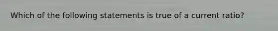 ​Which of the following statements is true of a current ratio?