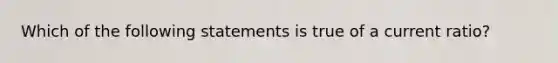 Which of the following statements is true of a current ratio?