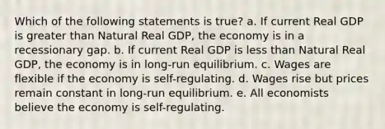 Which of the following statements is true? a. If current Real GDP is <a href='https://www.questionai.com/knowledge/ktgHnBD4o3-greater-than' class='anchor-knowledge'>greater than</a> Natural Real GDP, the economy is in a recessionary gap. b. If current Real GDP is <a href='https://www.questionai.com/knowledge/k7BtlYpAMX-less-than' class='anchor-knowledge'>less than</a> Natural Real GDP, the economy is in long-run equilibrium. c. Wages are flexible if the economy is self-regulating. d. Wages rise but prices remain constant in long-run equilibrium. e. All economists believe the economy is self-regulating.