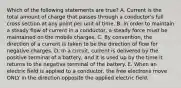 Which of the following statements are true? A. Current is the total amount of charge that passes through a conductor's full cross section at any point per unit of time. B. In order to maintain a steady flow of current in a conductor, a steady force must be maintained on the mobile charges. C. By convention, the direction of a current is taken to be the direction of flow for negative charges. D. In a circuit, current is delivered by the positive terminal of a battery, and it is used up by the time it returns to the negative terminal of the battery. E. When an electric field is applied to a conductor, the free electrons move ONLY in the direction opposite the applied electric field.