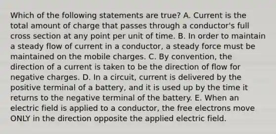 Which of the following statements are true? A. Current is the total amount of charge that passes through a conductor's full cross section at any point per unit of time. B. In order to maintain a steady flow of current in a conductor, a steady force must be maintained on the mobile charges. C. By convention, the direction of a current is taken to be the direction of flow for negative charges. D. In a circuit, current is delivered by the positive terminal of a battery, and it is used up by the time it returns to the negative terminal of the battery. E. When an electric field is applied to a conductor, the free electrons move ONLY in the direction opposite the applied electric field.