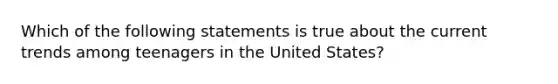 Which of the following statements is true about the current trends among teenagers in the United States?