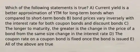 Which of the following statements is true? A) Current yield is a better approximation of YTM for long-term bonds when compared to short-term bonds B) bond prices vary inversely with the interest rate for both coupon bonds and discount bonds C) The longer to maturity, the greater is the change in the price of a bond from the same size change in the interest rate D) The coupon rate on a coupon bond is fixed once the bond is issued E) All of the above are true