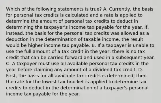 Which of the following statements is true? A. Currently, the basis for personal tax credits is calculated and a rate is applied to determine the amount of personal tax credits to deduct in determining the taxpayer's income tax payable for the year. If, instead, the basis for the personal tax credits was allowed as a deduction in the determination of taxable income, the result would be higher income tax payable. B. If a taxpayer is unable to use the full amount of a tax credit in the year, there is no tax credit that can be carried forward and used in a subsequent year. C. A taxpayer must use all available personal tax credits in the year before claiming any amount of a dividend tax credit. D. First, the basis for all available tax credits is determined; then the rate for the lowest tax bracket is applied to determine tax credits to deduct in the determination of a taxpayer's personal income tax payable for the year.