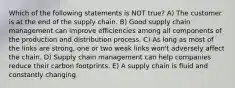 Which of the following statements is NOT true? A) The customer is at the end of the supply chain. B) Good supply chain management can improve efficiencies among all components of the production and distribution process. C) As long as most of the links are strong, one or two weak links won't adversely affect the chain. D) Supply chain management can help companies reduce their carbon footprints. E) A supply chain is fluid and constantly changing.